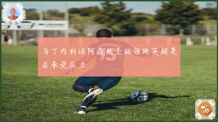 马丁内利谈阿森纳圣诞领跑英超是否承受压力
