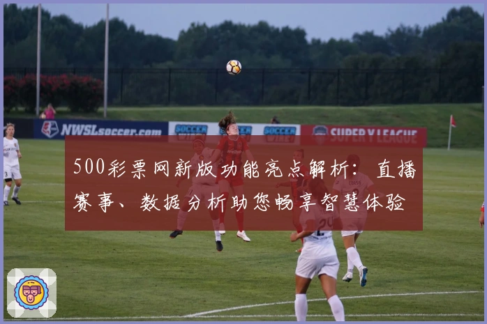 500彩票网新版功能亮点解析：直播赛事、数据分析助您畅享智慧体验