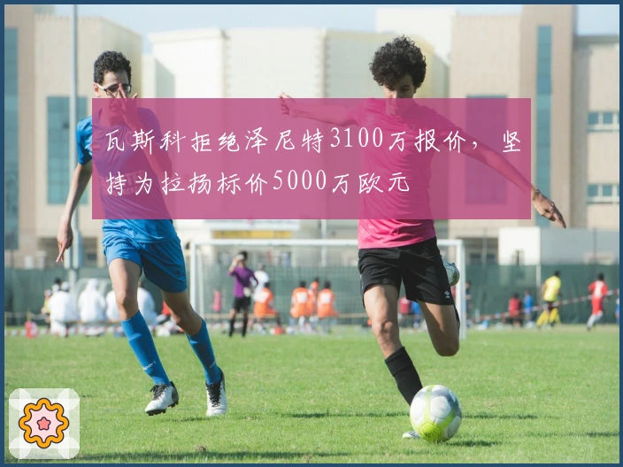 瓦斯科拒绝泽尼特3100万报价，坚持为拉扬标价5000万欧元