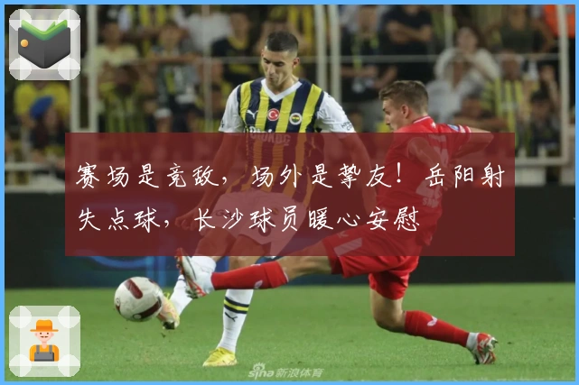 赛场是竞敌，场外是挚友！岳阳射失点球，长沙球员暖心安慰