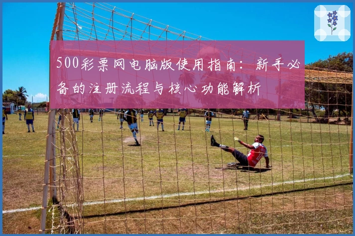500彩票网电脑版使用指南:新手必备的注册流程与核心功能解析