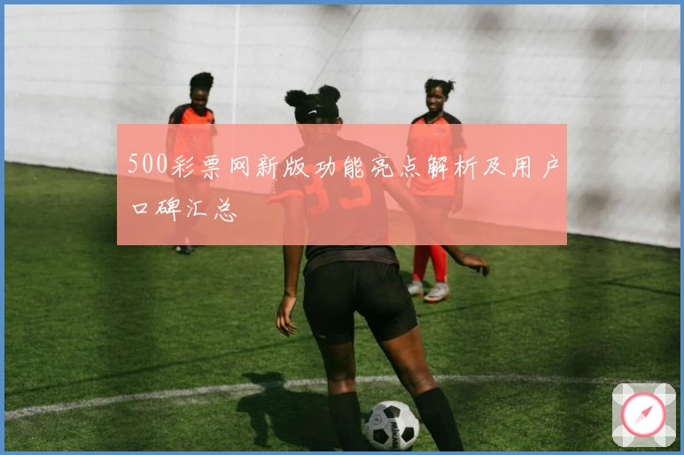 500彩票网新版功能亮点解析及用户口碑汇总