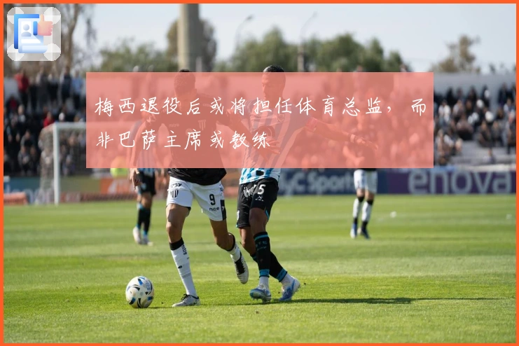 梅西退役后或将担任体育总监，而非巴萨主席或教练