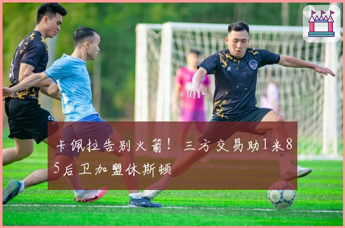 卡佩拉告别火箭！三方交易助1米85后卫加盟休斯顿