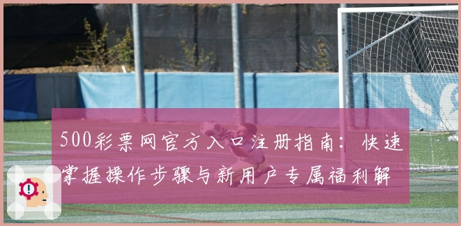 500彩票网官方入口注册指南:快速掌握操作步骤与新用户专属福利解析