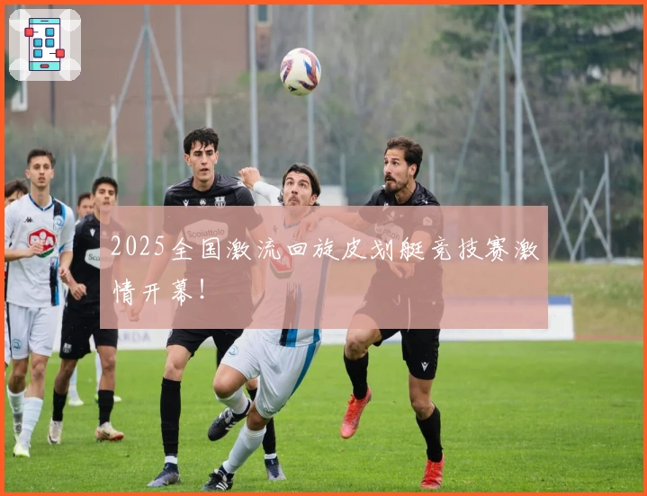 2025全国激流回旋皮划艇竞技赛激情开幕！