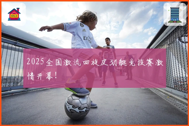 2025全国激流回旋皮划艇竞技赛激情开幕！