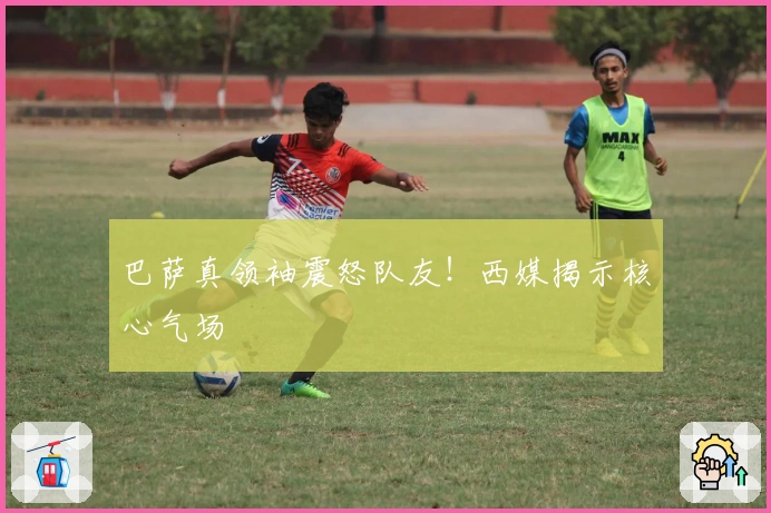 巴萨真领袖震怒队友！西媒揭示核心气场