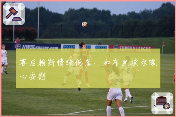 赛后赖斯情绪低落，加布里埃尔暖心安慰