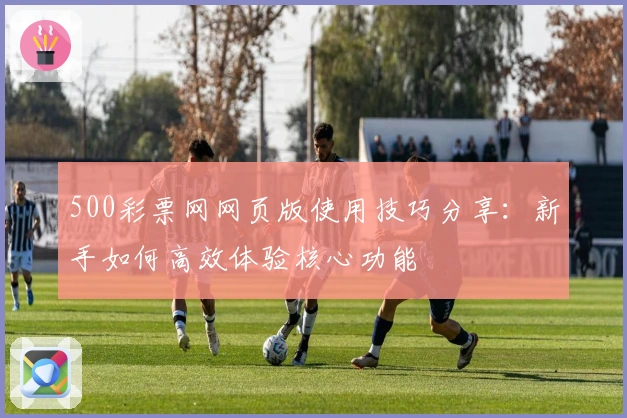 500彩票网网页版使用技巧分享：新手如何高效体验核心功能