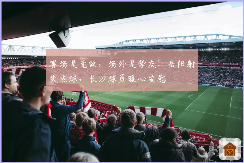 赛场是竞敌，场外是挚友！岳阳射失点球，长沙球员暖心安慰