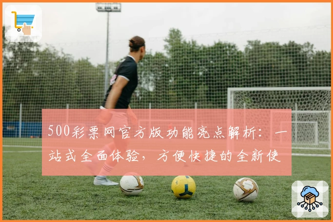 500彩票网官方版功能亮点解析:一站式全面体验,方便快捷的全新使用感受