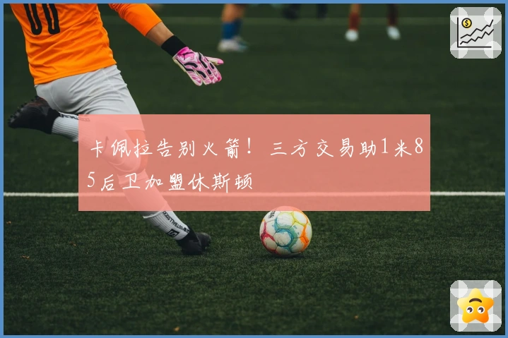 卡佩拉告别火箭！三方交易助1米85后卫加盟休斯顿