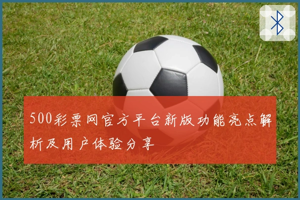 500彩票网官方平台新版功能亮点解析及用户体验分享