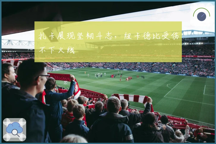 扎卡展现坚韧斗志，纽卡德比受伤不下火线