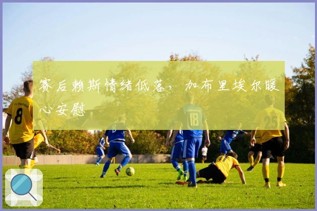 赛后赖斯情绪低落，加布里埃尔暖心安慰